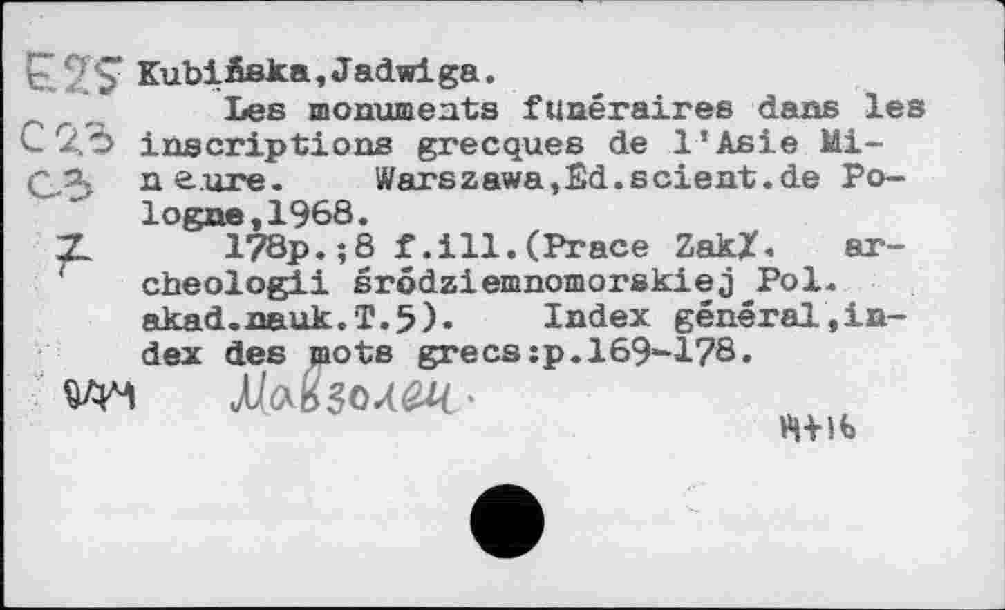 ﻿Г /$“ Kubižska, Jadwiga.
' Les monuments funéraires dans les С 2.Ö inscriptions grecques de l’Asie Mi-С.Я ne.ure. Warszawa,Êd.scient.de Pologne, 1968.
2L 178p.î8 f.ill.(Prace Zak/. ar-cheologii srôdziemnomorskiej Pol. akad.nauk.T.5). Index général,index des jaots grecs:p. 169-178.